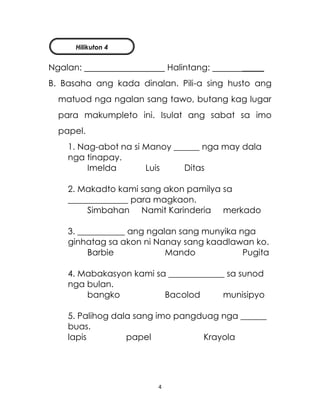 4
Ngalan: Halintang: _____
B. Basaha ang kada dinalan. Pili-a sing husto ang
matuod nga ngalan sang tawo, butang kag lugar
para makumpleto ini. Isulat ang sabat sa imo
papel.
1. Nag-abot na si Manoy ______ nga may dala
nga tinapay.
Imelda Luis Ditas
2. Makadto kami sang akon pamilya sa
______________ para magkaon.
Simbahan Namit Karinderia merkado
3. ___________ ang ngalan sang munyika nga
ginhatag sa akon ni Nanay sang kaadlawan ko.
Barbie Mando Pugita
4. Mabakasyon kami sa _____________ sa sunod
nga bulan.
bangko Bacolod munisipyo
5. Palihog dala sang imo pangduag nga ______
buas.
lapis papel Krayola
Hilikuton 4
 
