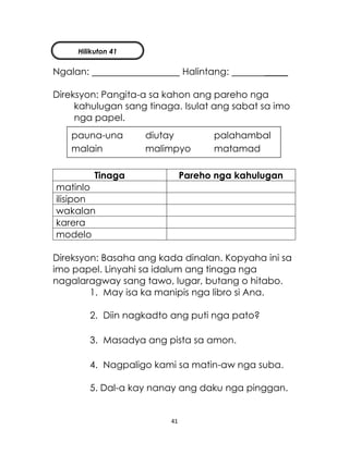 41
Ngalan: Halintang: _____
Direksyon: Pangita-a sa kahon ang pareho nga
kahulugan sang tinaga. Isulat ang sabat sa imo
nga papel.
Tinaga Pareho nga kahulugan
matinlo
ilisipon
wakalan
karera
modelo
Direksyon: Basaha ang kada dinalan. Kopyaha ini sa
imo papel. Linyahi sa idalum ang tinaga nga
nagalaragway sang tawo, lugar, butang o hitabo.
1. May isa ka manipis nga libro si Ana.
2. Diin nagkadto ang puti nga pato?
3. Masadya ang pista sa amon.
4. Nagpaligo kami sa matin-aw nga suba.
5. Dal-a kay nanay ang daku nga pinggan.
pauna-una diutay palahambal
malain malimpyo matamad
Hilikuton 41
 