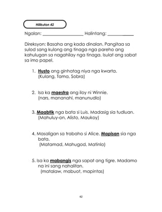 42
Ngalan: Halintang: _____
Direksyon: Basaha ang kada dinalan. Pangitaa sa
sulod sang kulong ang tinaga nga pareho ang
kahulugan sa nagahilay nga tinaga. Isulat ang sabat
sa imo papel.
1. Husto ang ginhatag niya nga kwarta.
(Kulang, Tama, Sobra)
2. Isa ka maestra ang iloy ni Winnie.
(nars, mananahi, manunudlo)
3. Maabtik nga bata si Luis. Madasig sia tudluan.
(Mahuluy-on, Alisto, Maukoy)
4. Masaligan sa trabaho si Alice. Mapisan sia nga
bata.
(Matamad, Mahugod, Matinlo)
5. Isa ka mabangis nga sapat ang tigre. Madamo
na ini sang nahalitan.
(matalaw, mabuot, mapintas)
Hilikuton 42
 