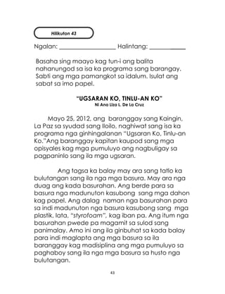 43
Ngalan: Halintang: _____
Basaha sing maayo kag tun-i ang balita
nahanungod sa isa ka programa sang barangay.
Sabti ang mga pamangkot sa idalum. Isulat ang
sabat sa imo papel.
“UGSARAN KO, TINLU-AN KO”
Ni Ana Liza L. De La Cruz
Mayo 25, 2012, ang baranggay sang Kaingin,
La Paz sa syudad sang Iloilo, naghiwat sang isa ka
programa nga ginhingalanan “Ugsaran Ko, Tinlu-an
Ko.”Ang baranggay kapitan kaupod sang mga
opisyales kag mga pumuluyo ang nagbuligay sa
pagpaninlo sang ila mga ugsaran.
Ang tagsa ka balay may ara sang tatlo ka
bulutangan sang ila nga mga basura. May ara nga
duag ang kada basurahan. Ang berde para sa
basura nga madunuton kasubong sang mga dahon
kag papel. Ang dalag naman nga basurahan para
sa indi madunuton nga basura kasubong sang mga
plastik, lata, “styrofoam”, kag iban pa. Ang itum nga
basurahan pwede pa magamit sa sulod sang
panimalay. Amo ini ang ila ginbuhat sa kada balay
para indi maglapta ang mga basura sa ila
baranggay kag madisiplina ang mga pumuluyo sa
paghaboy sang ila nga mga basura sa husto nga
bulutangan.
Hilikuton 43
 