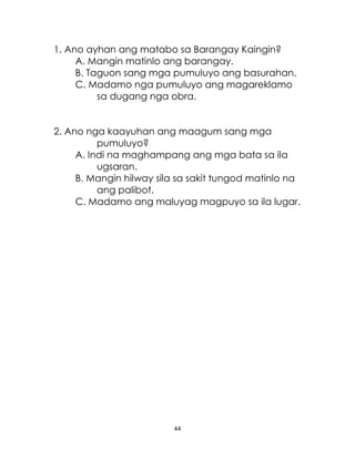 44
1. Ano ayhan ang matabo sa Barangay Kaingin?
A. Mangin matinlo ang barangay.
B. Taguon sang mga pumuluyo ang basurahan.
C. Madamo nga pumuluyo ang magareklamo
sa dugang nga obra.
2. Ano nga kaayuhan ang maagum sang mga
pumuluyo?
A. Indi na maghampang ang mga bata sa ila
ugsaran.
B. Mangin hilway sila sa sakit tungod matinlo na
ang palibot.
C. Madamo ang maluyag magpuyo sa ila lugar.
 