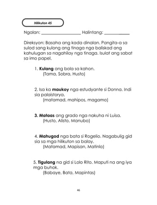 46
Ngalan: Halintang: _____
Direksyon: Basaha ang kada dinalan. Pangita-a sa
sulod sang kulong ang tinaga nga baliskad ang
kahulugan sa nagahilay nga tinaga. Isulat ang sabat
sa imo papel.
1. Kulang ang bola sa kahon.
(Tama, Sobra, Husto)
2. Isa ka maukoy nga estudyante si Donna. Indi
sia palaistorya.
(matamad, mahipos, magamo)
3. Mataas ang grado nga nakuha ni Luisa.
(Husto, Alisto, Manubo)
4. Mahugod nga bata si Rogelio. Nagabulig gid
sia sa mga hilikuton sa balay.
(Matamad, Mapisan, Matinlo)
5. Tigulang na gid si Lolo Rito. Maputi na ang iya
mga buhok.
(Babaye, Bata, Mapintas)
Hilikuton 45
 