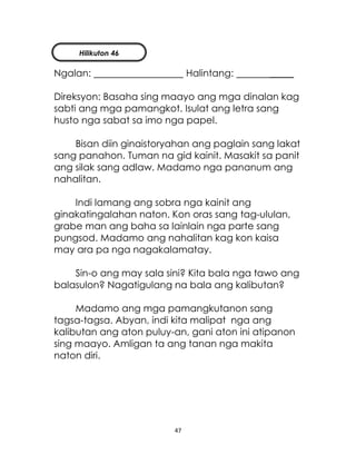 47
Ngalan: Halintang: _____
Direksyon: Basaha sing maayo ang mga dinalan kag
sabti ang mga pamangkot. Isulat ang letra sang
husto nga sabat sa imo nga papel.
Bisan diin ginaistoryahan ang paglain sang lakat
sang panahon. Tuman na gid kainit. Masakit sa panit
ang silak sang adlaw. Madamo nga pananum ang
nahalitan.
Indi lamang ang sobra nga kainit ang
ginakatingalahan naton. Kon oras sang tag-ululan,
grabe man ang baha sa lainlain nga parte sang
pungsod. Madamo ang nahalitan kag kon kaisa
may ara pa nga nagakalamatay.
Sin-o ang may sala sini? Kita bala nga tawo ang
balasulon? Nagatigulang na bala ang kalibutan?
Madamo ang mga pamangkutanon sang
tagsa-tagsa. Abyan, indi kita malipat nga ang
kalibutan ang aton puluy-an, gani aton ini atipanon
sing maayo. Amligan ta ang tanan nga makita
naton diri.
Hilikuton 46
 