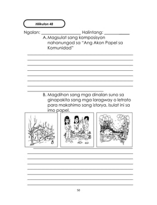 50
Ngalan: Halintang: _____
A.Magsulat sang komposisyon
nahanungod sa “Ang Akon Papel sa
Komunidad”
__________________________________________________
__________________________________________________
__________________________________________________
__________________________________________________
__________________________________________________
__________________________________________________
__________________________________________________
____________________________________
B. Magdihon sang mga dinalan suno sa
ginapakita sang mga laragway o letrato
para makahimo sang istorya. Isulat ini sa
imo papel.
_______________________________________________
__________________________________________________
__________________________________________________
__________________________________________________
__________________________________________________
__________________________________________________
__________________________________________________
__________________________________________________
Hilikuton 48
 