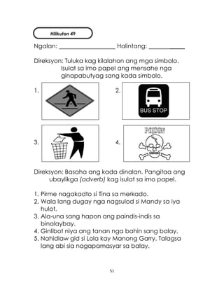 51
Ngalan: Halintang: _____
Direksyon: Tuluka kag kilalahon ang mga simbolo.
Isulat sa imo papel ang mensahe nga
ginapabutyag sang kada simbolo.
1. 2.
3. 4.
Direksyon: Basaha ang kada dinalan. Pangitaa ang
ubaylikga (adverb) kag isulat sa imo papel.
1. Pirme nagakadto si Tina sa merkado.
2. Wala lang dugay nga nagsulod si Mandy sa iya
hulot.
3. Ala-una sang hapon ang paindis-indis sa
binalaybay.
4. Ginlibot niya ang tanan nga bahin sang balay.
5. Nahidlaw gid si Lola kay Manong Garry. Talagsa
lang abi sia nagapamasyar sa balay.
Hilikuton 49
 