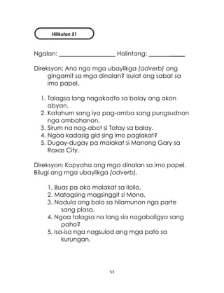53
Ngalan: Halintang: _____
Direksyon: Ano nga mga ubaylikga (adverb) ang
gingamit sa mga dinalan? Isulat ang sabat sa
imo papel.
1. Talagsa lang nagakadto sa balay ang akon
abyan.
2. Katahum sang iya pag-amba sang pungsudnon
nga ambahanon.
3. Sirum na nag-abot si Tatay sa balay.
4. Ngaa kadasig gid sing imo paglakat?
5. Dugay-dugay pa malakat si Manong Gary sa
Roxas City.
Direksyon: Kopyaha ang mga dinalan sa imo papel.
Bilugi ang mga ubaylikga (adverb).
1. Buas pa ako malakat sa Iloilo.
2. Matagsing magsinggit si Mona.
3. Nadula ang bola sa hilamunon nga parte
sang plasa.
4. Ngaa talagsa na lang sia nagabaligya sang
paho?
5. Isa-isa nga nagsulod ang mga pato sa
kurungan.
Hilikuton 51
 