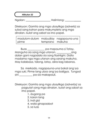 54
Ngalan: Halintang: _____
Direksyon: Gamita ang mga ubaylikga (adverb) sa
sulod sang kahon para makumpleto ang mga
dinalan. Isulat ang sabat sa imo papel.
Buas _____________ pa mapauma si Tatay.
Manguha sia sang mga utanon. ___________ang
dalan gani nagadala sia sang flashlight. Didto
madamo nga mga utanon ang sarang makuha.
May kalabasa, talong, latoy, okra kag rabanos.
Sa merkado, nagapauna-una bakal ang iya
mga suki. Pirme lang ubos ang iya baligya. Tungod
sini __________ pa sia makapauli.
Direksyon: Gamita ang mga ubaylikga (adverbs) sa
pagsulat sang mga dinalan. Isulat ang sabat sa
imo papel.
1. dugang pa
2. karon lang
3. indi gid
4. wala ginapaabot
5. sa luas
madulom-dulom mabudlay nagapauna-una
pirme temprano makuha
Hilikuton 52
 