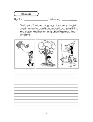 55
Ngalan: Halintang: _____
Direksyon: Tan-awa ang mga laragway. Isugid
ang imo nakita gamit ang ubaylikga. Isulat ini sa
imo papel kag ikahon ang ubaylikga nga imo
gingamit.
___________________________________________________
___________________________________________________
___________________________________________________
___________________________________________________
___________________________________________________
___________________________________________________
___________________________________________________
___________________________________________________
___________________________________________________
___________________________________________________
___________________________________________________
___________________________________________________
Hilikuton 53
 