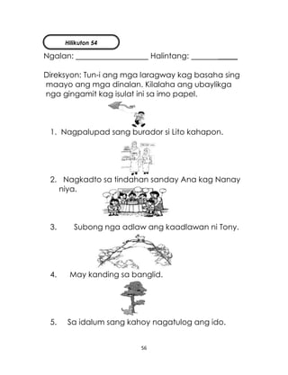 56
Ngalan: Halintang: _____
Direksyon: Tun-i ang mga laragway kag basaha sing
maayo ang mga dinalan. Kilalaha ang ubaylikga
nga gingamit kag isulat ini sa imo papel.
1. Nagpalupad sang burador si Lito kahapon.
2. Nagkadto sa tindahan sanday Ana kag Nanay
niya.
3. Subong nga adlaw ang kaadlawan ni Tony.
4. May kanding sa banglid.
5. Sa idalum sang kahoy nagatulog ang ido.
Hilikuton 54
 
