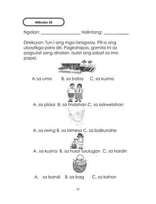 57
Ngalan: Halintang: _____
Direksyon: Tun-i ang mga laragway. Pili-a ang
ubaylikga para diri. Pagkatapos, gamita ini sa
pagsulat sang dinalan. Isulat ang sabat sa imo
papel.
A.sa uma B. sa balay C. sa kusina
A. sa plasa B. sa tindahan C. sa eskwelahan
A. sa swing B. sa lamesa C. sa balkunahe
A. sa kusina B. sa hulot tululugan C. sa hardin
A. sa bandi B. sa bag C. sa kahon
Hilikuton 55
 
