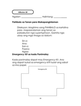 60
Ngalan: Halintang: _____
Pahibalo sa Tanan para Makapanginlaman
Direksyon: Maghimo sang PAHIBALO sa kartolina
para mapaandaman ang tanan sa
palaabuton nga supertyphoon. Gamita nga
ubay ang mga tinaga sa idalum:
Sin-o:
Ano:
San-o:
Paano:
Ngaa:
Emergency Kit sa kada Panimalay
Kada panimalay dapat may Emergency Kit. Ano
ang dapat isulod sa emergency kit? Isulat ang sabat
sa imo papel.
Emergency Kit
Hilikuton 58
 
