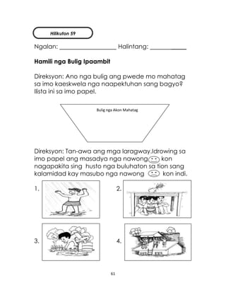 61
Ngalan: Halintang: _____
Hamili nga Bulig Ipaambit
Direksyon: Ano nga bulig ang pwede mo mahatag
sa imo kaeskwela nga naapektuhan sang bagyo?
Ilista ini sa imo papel.
Direksyon: Tan-awa ang mga laragway.Idrowing sa
imo papel ang masadya nga nawong kon
nagapakita sing husto nga buluhaton sa tion sang
kalamidad kay masubo nga nawong kon indi.
1. 2.
3. 4.
Bulig nga Akon Mahatag
Hilikuton 59
 