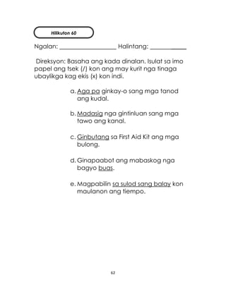 62
Ngalan: Halintang: _____
Direksyon: Basaha ang kada dinalan. Isulat sa imo
papel ang tsek (/) kon ang may kurit nga tinaga
ubaylikga kag ekis (x) kon indi.
a. Aga pa ginkay-o sang mga tanod
ang kudal.
b. Madasig nga gintinluan sang mga
tawo ang kanal.
c. Ginbutang sa First Aid Kit ang mga
bulong.
d. Ginapaabot ang mabaskog nga
bagyo buas.
e. Magpabilin sa sulod sang balay kon
maulanon ang tiempo.
Hilikuton 60
 