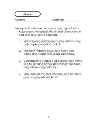 9
Ngalan: Halintang: _____
Direksyon: Basaha ang masunod nga mga dinalan.
Kopyaha sa imo papel. Bilugi ang kabangdanan
kag kuriti ang resulta o bunga.
1. Madasig ang paghigop ko sang sabaw sang
batchoy kay nagutom gid ako.
2. Manamit magluto si Manong Kaloy gani
damo ang nagabakal sa iya karinderya.
3. Ginalaga sing maayo ang panakot nga karne
kag tul-an sang baboy gani nangin saboroso
ang sabaw sang batchoy.
4. Masustansya kag makabulusog ang batchoy
gani nangin paborito ko ini.
Hilikuton 9
 