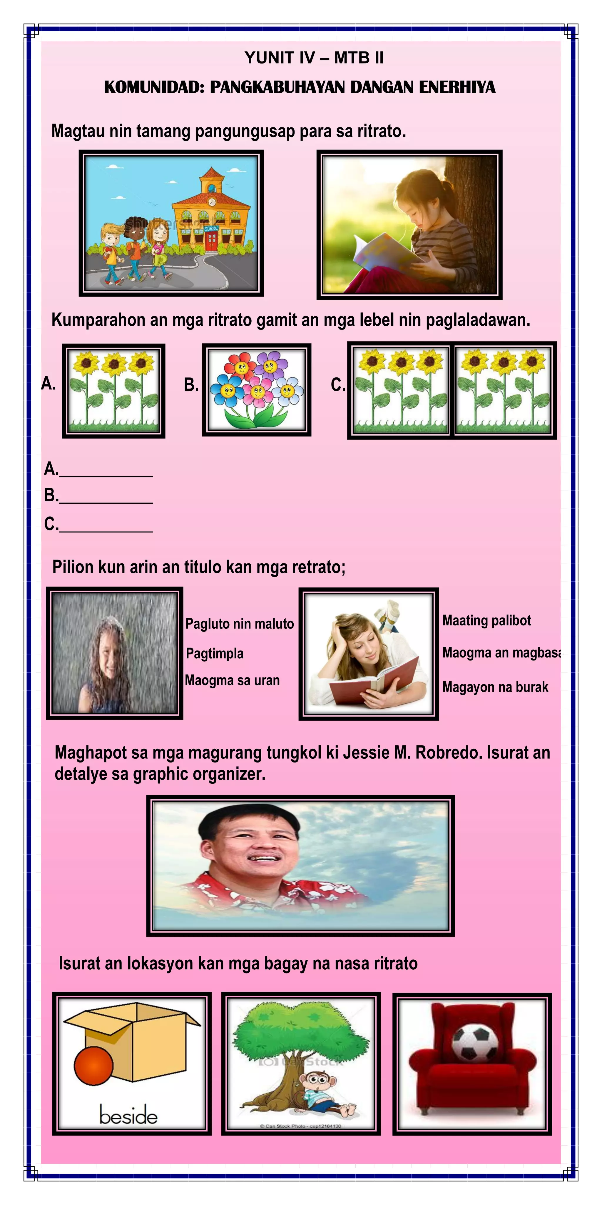 YUNIT IV – MTB II
KOMUNIDAD: PANGKABUHAYAN DANGAN ENERHIYA
Magtau nin tamang pangungusap para sa ritrato.
Kumparahon an mga ritrato gamit an mga lebel nin paglaladawan.
A. B. C.
A.___________
B.___________
C.___________
Pilion kun arin an titulo kan mga retrato;
Maogma sa uran
Pagtimpla
Pagluto nin maluto
Maogma an magbasa
Maating palibot
Magayon na burak
Maghapot sa mga magurang tungkol ki Jessie M. Robredo. Isurat an
detalye sa graphic organizer.
Isurat an lokasyon kan mga bagay na nasa ritrato