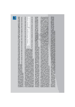 AlistofusefulinformationonhowtobestprepareforaMTBexcursionisfoundbelow.Noneofitismandatory;allarejustsuggestionswhichmight
evenperhapssoundabitoversimpliﬁedforthosewhohavebeenpracticingthissportforalongtime.Theycanhoweverhelpthelessexperienced
safelyenjoyadayoutontheroutesintheguide.
Thekeyelementswhichdistinguishexpertbikersfromnewbiesaretheirskilfuluseofthebrakes,theirchoiceoftrajectory,theirbodymovements,
andtheirpracticedgearshifts.
TheBRAKES.Usingyourbreakscorrectlyisnotthatsimple.It’simportanttocombinefrontandbackbrakeusewhenfacingsteepslopeswithout
lockingthewheelsinordertomaintainadherenceandcontrol.Youcanperform
acontrolledturnadoptingthisbrakingmethodorenterapowerslidebylocking
yourbackbrakeinstead,althoughthislasttechniqueshouldonlybeusedunder
speciﬁccircumstances.Acorrectuseofthebrakesontheslopesallowsyouto
climbsmallbumpswithoutpedalling,justbyexploitingthespeedyouhavegath-
ered.Normally,thefrontbrakeisplacedunderthegreateststresswhenbraking.Thefrontwheelsonfreeridesanddownhillbikesinparticularare
ﬁttedwithlargerdiscbrakescomparedtotheirbackwheels.
TheTRAJECTORY.Therightchoiceoftrajectoryvariesbasedonanumberofelementssuchasyourtechnicalskills,ﬁtness,groundconditions(wet/
dry),andlastly,thetypeofmountainbikeyouride.Werecommendthatthelessproﬁcientfollowasafe,smoothtrajectory.Thismeansavoidingjumps
andotherobstacles-bothnaturalandmanmade-whichcouldleadtofalls.Whenclimbinguphill,choosingtherighttrajectoryisveryimportant.This
isespeciallytruewhenfacingaslipperysurfacesoastomaintainmaximumtyregrip.
BODYBALANCE.Bikersemploymanydifferentbodymovementstokeeptheirbalance,mostofwhicharelittlenoticedbytheuninitiated.Ifyou
balanceyourbodyweighttoofarbackwhenfacingasteepclimb,thefrontwheeltendstorisefromthegroundandstopthebike.Ontheotherhand,
iftheriderleanstoofarforward,itisthebackwheelwhichcomesofftheground,loosinggripandspinningwithouttouchingtheground.Therefore,
toachieveacorrectposition,ridersmustmovetheirweighttowardsthefrontoftheseat,dividingituniformlybetweenthefrontandbackwheels.
Youcanavoidhavingyourfrontwheelliftedoffthegroundbymovingyourcentreofgravityslightlyforward.Bikersfaceadifferentproblemwhen
travellingdownhill.Infact,theonlywaytoavoidturningoveristomoveyourweighttowardstheback.Insomecasesriderswillevenhavetolower
theirseatsandthenlowertheirstomachsoverthemtoavoidﬂippingover.Bodymovementsallowbikerstomaintainequilibrium,stability,andﬂow
ontheirmountainbikeswhenenteringaturn.
GEARS.Acorrectuseofgearsallowsbikerstoobtaingreaterefﬁciencywiththeirbikes,andthereforeachieve“round”,smoothpedalling,dosing
theirstrengththroughouttheentirelengthoftheroute.Employingahighgearratiowillindubitablyhelpyoupedalfaster,butittiresthelungsand
heartmusclesforcingtheminto“overdrive”.If,insteadyourgearratioistoolow,theheartandlungsworknormallybutthelegsbecomeoverused
andarequickly“tiredout”.Thisiswhyﬁndingtherightbalancebetweenlegworkandaerobicexerciseissoimportant.
Technicalnotes
 