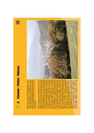 ACarenno-Pertus-Valcava
Itinerariochepermettediraggiungerelaco-
stieradellaValcava,riconoscibileinlonta-
nanzadallapresenzadinumerosipontiradio;
dopounasalitapedalabilesiaffrontaladisce-
sasustradabiancacheriportainpocotempo
allapartenza.
PuntodipartenzaèilcamposportivodiCa-
renno(m650),dovesiimboccalastrada
asfaltatacheportaallafrazionediBoccio(m
850).Oltrepassatelecase,lastradadiviene
sterrataedèbloccataaltransitomotorizzato
daunasbarra.Lasalitaprosegueinmezzoad
unboscodicastagni.Pocodopoaveroltre-
passatoleultimecasediBoccio,siincontra
unadeviazionesulladestrachevaignorata
perproseguirediritto.Raggiuntalacascina
diMonteBesso(m1.055),siprosegueverso
l’alto,superandounaripidarampacementata
alterminedellaqualelasalitaconcede,per
pochimetri,unpo’direspiro.Quest’ultimo
trattoècaratterizzatodastrappicortimari-
pidi,chemettonoallaprovalaresistenzadel
biker.GiuntiqualchemetrosottoilConvento
delPertus(m1.183),siignoraladeviazione
perilPassoomonimo,perpercorreregliul-
timiduetornantichepermettonodivedere,
sullasinistra,l’ex-Convento.Ilpercorsopro-
seguesullastradaprincipale,passandosotto
ilRistorodelPertusino(m1.183)eraggiun-
gendo,dopoqualchecentinaiodimetri,la
viachesaleinValcava.Aquestopuntosolo
 