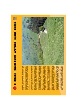 BBallabio-ForcelladiOlino-Artavaggio-Maggio-Ballabio
Itinerarioparticolarmenteimpegnativodal
puntodivistaﬁsicomasenzaparticolaridifﬁ-
coltàtecniche.Ilpercorso,datalasuaconfor-
mazione,puòessereinterrottoinvaripunti,
cosìdaadattarsipuntualmenteaidifferenti
livellidiallenamento.
L’itinerarioinizianelparcheggiodelcimiterodi
Ballabio(m640).Imboccarelastradachecon
unaserieditornantisaleversoilcomunedi
Morterone:inquestoprimotrattoèasfaltata
erisaleiversantidelMonteDueMani.Sullato
oppostodellaValBoazzosipossonoammira-
regliimpervipendiidelResegone.Raggiunta
laForcelladiOlino(m1.117),oltrepassarela
galleriaeprenderelastradasterratasullasi-
nistra(chiusadaunasbarra)che,conalcuni
saliscendi,permettediraggiungerelaCulmi-
nediSanPietro(m1.254).Siscendequindi
per1kmcircasustradaasfaltataindirezione
Valsassina;dopo1,5kmcirca,sulladestra,
iniziaunastradasterratachiusaaltrafﬁcovei-
colarenonautorizzato.Questotrattodiper-
corsorisaleleboscosependicidelloZucdi
Maesimoe,percorrendo9kmcirca,portaai
PianidiArtavaggio(m1.610).Quièpossibi-
leinterromperelasalitaperfermarsialrifugio
SassiCastelli,oppureproseguireperunaltro
paiodichilometriﬁnoadarrivareaiRifugiAu-
rora,Nicola,Cazzaniga-Merlini(m1.875).
Ripercorrereindiscesalastradaappenabat-
tutae,unavoltaraggiuntalastradaasfaltata,
 