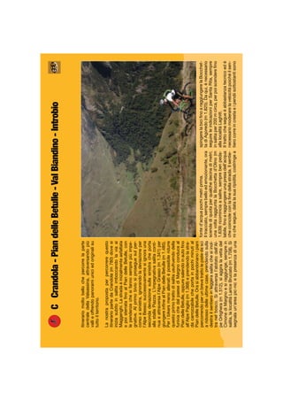 CCrandola-PiandelleBetulle-ValBiandino-Introbio
Itinerariomoltobellochepercorrelaparte
centraledellaValsassina,attraversandopiù
vallieoffrendopanoramiuniciedoriginalisu
tuttoilterritorio.
Lanostrapropostaperpercorrerequesto
itinerariopartedaCrandola(m780)dovesi
iniziasubitoinsalitaimboccandolaviaai
Maggenghi.Lastradaèinizialmenteasfaltata
epoisterrataﬁnoalPiandelleBetulle,con
lependenzechesifannosemprepiùimpe-
gnative.Alprimobiviosiproseguesulper-
corsoasinistra,ignorandoladeviazioneper
l’AlpeBesso;successivamentesiignorauna
secondadeviazionesullasinistracheporta
allastallaPiazza.L’impegnativasalitaconti-
nuaeattraversal’AlpeGrasso(m1.341)per
giungereinﬁnealPiandelleBetulle(m1.485).
Peribikersmenoallenatièpossibileridurre
questoprimotrattodisalitausufruendodella
funiviachedalpaesediMargnoconduceal
PiandelleBetulle,oppuresalendoinautoﬁno
all’AlpePaglio(m1.368)eprendendolastra-
dacarrozzabilecheportainpochiminutial
PiandelleBetulle.Orasiabbandonanoipiani
percorrendoperunbrevetrattolepistedasci
aridossodelleultimecase,prendendosulla
destrailsentieroinleggerasalitachesiinol-
tranelbosco.Siattraversal’abitatodell’Al-
peOrtighera(m1.512),siaggiralavettadel
CimonediMargnoesiraggiunge,semprein
salita,lalocalitàLariceBruciato(m1.708).Si
segnalaun’areapic-nicelapresenzadiuna
fonted’acquapochimetriprima.
Iltracciato,semprebelloedemozionante,ora
scendediquotaperqualchedecinadimetri;
unavoltaraggiuntalaBocchettad’Olino(m
1.639)ricominciaasalire,semprebenpeda-
labile,ﬁnoaraggiungereunapresadell’acqua
checoincideconlaﬁnedellastrada.Ilsentie-
rochesegue,datalasuaripidità,costringea
spingerelabiciﬁnoaraggiungerelaBocchet-
tadiAgoredo(m1.825).Daqui,ènecessario
seguireleindicazioniperSantaRita,sempre
insalitaper200mcirca,perpoiscendereﬁno
allalocalitàLaghitt.
Iltrattochesegueèabbastanzatecnicoedè
necessariomoderarelavelocitàpoichéilsen-
tierocorreincrestaeipendiisottostantisono
 