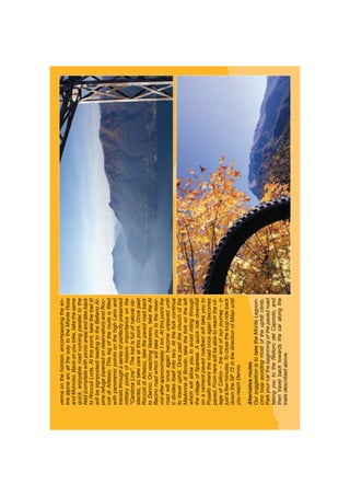 vennaonthehorizon,encompassingtheen-
tirealpinearcallthewaytotheMonteRosa
andMonviso.Backonyoubike,takethesame
quick,enjoyableroadrunningparalleltothe
ﬁeld(completewithpicnicarea)andlakeback
toRoccoliLorla.Atthispoint,takethetrail(it
willbesignposted)leadingtotheBellanoAl-
pinerefuge(openedonreservation)andRoc-
colidiArtesso.Thislegoftherouteisﬁlled
withpanoramicpointsonthehighLarioand
travelsthroughaseriesofperfectlypreserved
militarypostsofhistoricimportanceonthe
“CardonaLine”.Thetrailisfullofnaturalob-
stacles,sotakecareatthispoint.Oncepast
RoccolidiArtesso,takethepavedroadback
toDervio.OnreachingVestreno,taketheAl
Bacinoroadwhichwilltakeyoutothereser-
voirafterapproximately1km.Atthispointthe
roadwillonceagainbecomeunpaveduntil
itdividesitselfintotwo.Attheforkcontinue
totraveluphill.Oncepastthechurchofthe
MadonnadiBondo,taketheforkontheleft
whichwillallowyoutoavoidridingthrough
thevillageofSparese.Aquickridedownhill
onacement-pavedroadbedwilltakeyouto
Posallowheretheroadonceagainbecomes
paved.Fromherewillbeabletoreachthevil-
lageofColico–theendofourjourney–in
justafewminutes.Toclosethelooprideback
downtheSP72inthedirectionofMilanuntil
youreachDervio.
Alternativeroutes
OursuggestionistotaketheMonteLegnon-
cinoloopavoidingmostoftheuphillclimb.
Parkyourcarthebeginningofthepavedroad
takingyoutotheRistorodelCapriolo,and
thentravelbacktowardsthecaralongthe
trailsdescribedabove.
 