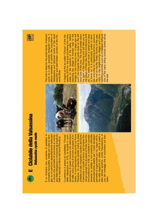 Thistrailisidealfortheentirefamily.Ablissful
cycleonasafe,speciallydesignedroute,it
allowstravellerstoadmirethemountainsof
Valssassinaanddiscoversomeofthemost
beautifulandwell-hiddencornersofthePio-
vernaRiver.
Itbeginsattheso-called“Chiusa”oftheVal-
sassina(570m),theareaborderingtherocky
sidesontheoutskirtsofthevalley,before
reachingthevillageofIntrobioneartothe
bridgeonthePiovernariver.Alargesignwill
pointyoutowardsthecyclerouteontheleft
handsideoftheriver.Theroutesnakesdown
thebankofthePiovernaandwilltakeyouto
thevillageofPratoSanPietro/Cortenova(478
m).Theentirecyclerouteispavedandeasy
totravelon.Itisparticularlysuitedtofami-
lies,andidealfororganisingpicnics,swimsin
theriverduringthehottermonthsoftheyear,
visitstotheneighbouringvillagesandother
sportingactivitiessuchashorsebackridingat
oneofthemanyridingschoolsdottedalong
thetrail.
ECiclabiledellaValsassina
Valsassinacycleroute
Èunitinerariocheconsentedipedalarein
completatranquillità,idealepertuttalafami-
glia,suunpercorsoappositamenterealizzato
esicurochepermettediammirarelemonta-
gnedellaValsassinaeconosceregliangolipiù
bellienascostiaﬁancodelﬁumePioverna.
Lapartenzaèpressolacosiddetta“Chiusa”
dellaValsassina(m570),lalocalitàincorri-
spondenzadiparetirocciosechedelimitano
lavalle,pocoprimadiarrivarealpaesediIn-
trobio,incorrispondenzadelpontesulﬁume
Pioverna.Unevidentecartelloindicalapista
ciclabilesullatoorograﬁcosinistrodelﬁume.
IlpercorsosisnodaaﬁancodeltorrentePio-
vernaegiungeﬁnoalpaesediPratoSanPie-
tro/Cortenova(m478).Laciclabileècomple-
tamentesuasfaltoenonpresentadifﬁcoltà;
particolarmenteadattaperinucleifamigliari,
permettediorganizzarepic-nic,bagninelﬁu-
menellastagionepiùcalda,visiteaipaesie
altreattivitàsportive,comel’equitazione,in
unodeimaneggichesiincontranosultrac-
ciato.
 