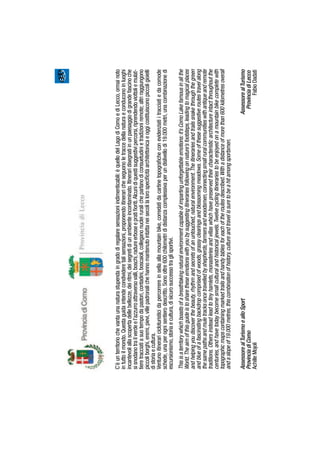 C’èunterritoriochevantaunanaturastupendaingradodiregalaresensazioniindimenticabili:èquellodelLagodiComoediLecco,ormainoto
intuttoilmondo.Questaguidaintendecondivideretalisensazioni,proponendoitineraricheseguonoletraccedellanaturaeconduconoinluoghi
incantevoliallascopertadellebellezze,deiritmi,deisegretidiunambienteincontaminato.Itineraridisegnatiinunpaesaggiodigrandefascinoche
sisnodanotrailverdeel’azzurroattraversovalli,boschi,radureerboseepratiﬁoriti.Alcunidiquestisuggestivipercorsi,riprendendoviottoliemulat-
tieretracciatiasuotempodapastori,contadini,boscaioli,colleganonucleiruralicheparlanodiconsuetudinietradizioniremote;altriraggiungono
piccoliborghi,eremi,pievi,villepadronalichehannomantenutointattaneisecolilalorospeciﬁcitàarchitettonicaeoggicostituisconopiccoligioielli
distoriaecultura.
Ventunoitineraricicloturisticidapercorrereinsellaallamountainbike,corredatidacartinetopograﬁcheconevidenziatiitracciatiedacomode
schede,unaperognisentierodescritto.Sonooltre600chilometrididistanzacomplessivaperundislivellodi19.000metri,unacombinazionedi
escursionismo,storiaecultura,disicurosuccessotraglisportivi.
Thisisaterritorywhichboastsofabreathtakingnaturalenvironmentcapableofimpartingunforgettableemotions:it’sComoLakefamousinallthe
World.Theaimofthisguideistosharetheseemotionswithyoubysuggestingitinerariesfollowingonnature’sfootsteps,leadingtomagicalplaces
andhelpingyoudiscoverthebeauty,rhythmandsecretsofanuntouched,naturalenvironment.Theitinerariesandtrailssnakethroughthegreen
andblueofafascinatingbackdropcomprisedofwoods,grassyclearingsandblossomingmeadows.Someofthesesuggestiveroutestravelalong
thesamepathsandmuletracksoncetravelledbyshepherds,farmersandwoodsmen,connectingsmallruralcommunitieswithantiqueandremote
traditions.Othersinsteadleadtotinyhamlets,monasteriesandvillaswhichhavepreservedtheircharacteristicarchitectureintactthroughoutthe
centuries,andhavetodaybecomesmallculturalandhistoricaljewels.Twelvecyclingitinerariestobeenjoyedonamountainbikecompletewith
topographicmapscontainingmarkedtrailsandhandytablesforeachoftheroutesdescribed.Withadistanceofmorethan600kilometresoverall
andaslopeof19.000metres,thiscombinationofhistory,cultureandtravelissuretobeahitamongsportsmen.
AssessorealTurismoealloSportAssessorealTurismo
ProvinciadiComoProvinciadiLecco
AchilleMojoliFabioDadati
 