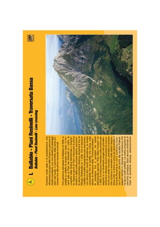 LBallabio-PianiResinelli-TraversataBassa
Ballabio-PianiResinelli-Lowcrossing
Itinerariomoltobelloedisoddisfazione,che
attraversailgruppodelleGrignesupercorsidi
mediamontagna,conunavarietàdipaesaggi
tipicidelluogo;èpercorribiledallatardapri-
maveraﬁnoalleprimenevicateinvernali.
ConpartenzadalpaesediBallabio(m690),si
pedalasuasfaltolastradachedopo14tor-
nantisaleaiPianideiResinelli(m1.284),al
cospettodellaGrignaMeridionaleoGrignet-
ta.AppenagiuntiaiPianiimboccarelaprima
stradainsalitasullapropriadestra:percorrer-
lasenzaprenderenessunadeviazioneﬁnoal
RifugioSoldanella(m1.349).Orasilasciano
l’asfaltoelesaliteimpegnativeperpercorrere,
conalcunilievicambidipendenza,lastrada
carrozzabileﬁnoalcartellocheindica,sulla
destra,ladirezionedella“TraversataBassa”.
Siprosegueﬁnoagiungereneipressi
dell’aziendaagricola“PiandellaFontane”(m
1.380).Siimboccailsentierosullasinistraper
seguirloinundivertentesingle-trekprevalen-
tementeindiscesa.Giuntineipressidiunaca-
scinaconpratorecintato,prendereilsentiero
checontinuaascenderesulladestra(segna-
leticaCAI):inbrevesiarrivaadattraversareil
torrentePioverna(m1.077).Ilpercorsoincro-
ciailsentierocheportaallalocalitàPialeral:
seguiresempreindiscesalacarrarecciache
haalcunitrattiasfaltati.Lanostrapropostadi
percorsoprosegue,dopoalcunecentinaiadi
metrididivertentediscesa,abbandonando
 