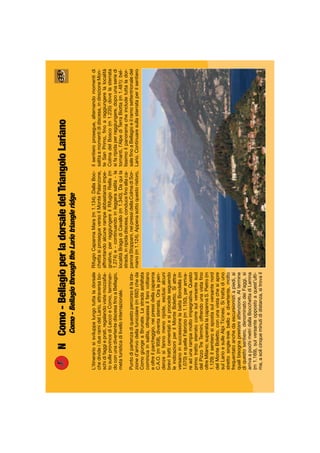 NComo-BellagioperladorsaledelTriangoloLariano
Como-BellagiothroughtheLariotriangleridge
L’itinerariosisviluppalungotuttaladorsale
chedivideidueramidelLario,attraversabo-
schidifaggieprati,regalandovistemozzaﬁa-
tosulleprovincediLeccoeComo,terminan-
doconunadivertentediscesaﬁnoaBellagio,
metaturisticadilivellointernazionale.
Puntodipartenzadiquestopercorsoèlasta-
zioned’arrivodellafunicolare(m692)cheda
ComogiungeaBrunate.Lastradaasfaltata
cominciainsalita,oltrepassailfarovoltiano
eoltreilparcheggio,neipressidellacapanna
C.A.O.(m958),diventasterrata.Oralepen-
denzesifannomenoripide,esclusialcuni
brevitratticementatiesiprocedeseguendo
leindicazioniperilMonteBoletto.Siattra-
versanoinsuccessionelabaitaBondella(m
1.070)equellaFabrizio(m1.150),perarriva-
readunarampamoltoimpegnativa.Questo
primotrattosterratocorresulversantesud
delPizzoTreTermini,offrendounavistaﬁno
oltreMilano;superatalacapannaS.Pietro(m
1.129)ilsentierosispostasulversantenord
delMonteBoletto,conunavistachesiapre
sulLarioesulleAlpiTicinesi.Sitrattadiuno
strettosingle-trekbelloedivertente,molto
frequentatoanchedaescursionistiapiedi,ai
qualibisognaprestareattenzione.Altermine
diquestosentiero,denominatodeiFaggi,si
arrivaapochimetridallaBocchettadiLemna
(m1.169),sulversanteoppostoaquest’ulti-
ma,asolicinqueminutididistanza,sitrovail
RifugioCapannaMara(m1.134).DallaBoc-
chettasiprosegueversoilMontePalanzone,
affrontandoalcunerampeabbastanzaimpe-
gnative,perraggiungereilRifugioRiella(m
1.274)e-continuandoinleggerasalita-la
localitàBragadiCavallo(m1.340).Daquila
strada,inripidadiscesa,conduceﬁnoallaca-
pannaStoppani,neipressidellaColmadiSor-
mano(m1.124).Appenasottoquestoristoro,
ilsentieroprosegue,alternandomomentidi
salitaamomentididiscesa,indirezioneMon-
teSanPrimo,ﬁnoaraggiungerelalocalità
ColmadelBosco(m1.235)dovelasterrata
sifaripidaperraggiungere,dopounaseriedi
tornanti,l’AlpediTerraBiotta(m1.481):bel-
lissimoilpanoramacheincludetuttalador-
saleﬁnoaBellagioeilramosettentrionaledel
Lario.Continuaresullasterrataperilsentiero
 