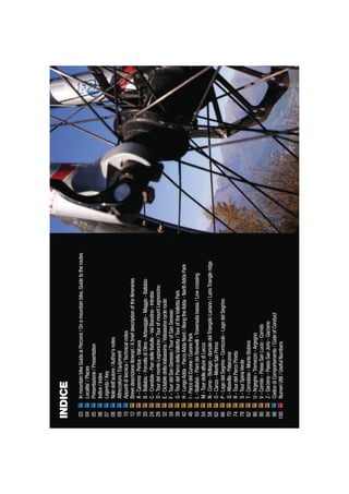 InmountainbikeGuidaaiPercorsi/Onamountainbike,Guidetotheroutes
Localita’/Places
Presentazione/Presentation
Indice/Index
Legenda/Key
Notedell’autore/Author’snotes
Attrezzatura/Equipment
Appuntiditecnica/Technicalnotes
Brevedescrizioneitinerari/AbriefdescriptionoftheItineraries
A-Carenno-Pertus-Valcava
B-Ballabio-ForcelladiOlino-Artavaggio-Maggio-Ballabio
C-Crandola-PiandelleBetulle-ValBiandino-Introbio
D-TourdelmonteLegnoncino/TourofmountLegnoncino
E-CiclabiledellaValsassina/Valsassinacycleroute
F-TourdelSanGenesio/TourofSanGenesio
G-TourdelParcodellaValletta/TouroftheVallettaPark
H-LungoAdda-ParcoAddaNord/AlongtheAdda-NorthAddaPark
I-ParcodelCurone/CuronePark
L-Ballabio-PianideiResinelli-Traversatabassa/Lowcrossing
M-TourdellealturediLecco
N-Como-Bellagio-dorsaledelTriangoloLariano/LarioTriangleridge
O-Canzo-MonteSanPrimo
P-LagodelSegrino-Cornizzolo-LagodelSegrino
Q-Albavilla-Palanzone
R-TourdelParcoPineta
S-TourSpinaVerde
T-Cernobbio-MonteBisbino
U-Argegno-Tremezzo-Argegno
V-Corrido-PassoSanLucio-Corrido
Z-Garzeno-PassoSanJorio-Garzeno
CodicediComportamento/CodeofConduct
NumeriUtili/UsefulNumbers
03
04
05
06
07
08
09
10
12
16
20
24
28
32
34
38
42
46
50
54
58
62
66
70
74
78
82
86
90
94
98
100
INDICE
 