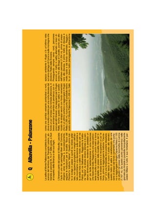 LasalitaalMontePallanzonecompletalacono-
scenzadelterritoriodelTriangoloLariano,ab-
bianataaipercorsiM,NePdellaguida,aSud
alcospettodellaBrianzaedeisuoilaghi.
L’itinerariopartedalpaesediAlbavilla.Lasciata
l’autoinunodeiparcheggiliberidelComune,
dirigersiversolachiesae,successivamente,
seguireleindicazioniperlalocalità“Bucodel
Piombo”etrattoria“Alpina”.Questoprimotrat-
tosisvolgeinpaeseequindisustradaasfal-
tata,nonappenagiungiamoaimarginidell’abi-
tatoincontriamounadeviazionesullasinistrae
lastradainiziaasalireinmododecisopervia
Patrizi,poiviaGalbanese.Raggiuntalatratto-
ria“Alpina”,lastradadivienesterrataelepen-
denzediminuiscono,rendendolapedalataun
po’piùfacile(addentrandosiinzonaboscosa
cheriparadalsole).Raggiuntaunacasaperico-
lantesisvoltaadestraeinpochimetrisitorna
sull’asfaltoneipressidellalocalitàAlpedelVi-
ceré;lastradaspianaesirecuperanounpo’le
forze,primadiraggiungerelatrattoria“Caccia-
tori”(c’èunafontanelladovepotersidissetare).
L’asfaltolasciadinuovoilpostoallosterrato:
questotrattodisalitaècaratterizzatodauna
seriedistrappidalfondocementatocheporta-
noaraggiungereilrifugioCapannaMara(1.120
m)situatoneipressidellabocchettadiLemna
(1.167m).Daquestopuntopanoramiconelle
giornatepiùlimpideèpossibiletranquillamente
vedereMilanoetuttoilsuohinterland.Ilper-
corsooracambiaversanteportandosianord,
dovesisvoltaadestraperunacortadiscesadal
fondounpo’smossocherichiedeattenzione.A
brevearriviamoalcambiodipendenzaconin-
crociperaltriitinerari,cheseguiamoperilrifugio
Riella.Anchequestotrattodisalitaècaratte-
rizzatodastrappisecchiconfondocementato
cheinunattimoportanoaraggiungereilrifugio
Riella(1.285m),nuovopuntodipossibileristoro
postosottoilMontePalanzone(1.436m).Dallo
spiazzoantistanteilrifugioc’èun’ottimavista
sulramodellagodiComoesullemontagneche
dividonol’ItaliadallaSvizzera.
Proseguendosempreversonord,percorrere
ancorauntrattoinsalitaalternatoabrevidi-
scesaﬁnoallaBragadiCavallo,puntopiùalto
dell’interopercorso(1.354m),primadiprepa-
rarsialladiscesa.Ilprimotrattodidiscesaè
moltoripidoedalfondocementato.Raggiun-
tounbrevetrattopianeggiante,siabbandona
QAlbavilla-Palanzone
 