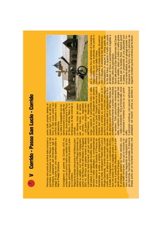 VCorrido-PassoSanLucio-Corrido
Percorsocheportaalconﬁneitalo-svizzeroe
permettediconoscerelaValRezzoelaVal
Cavargna,passandodalfondovalleaglial-
peggidiquotaconunavistaspettacolaresu
AlpiePrealpiOrobiche.
ConsigliamodipartiredaCorrido(470m),
evitandocosìilprimotrattosuasfaltodaPor-
lezza,parcheggiandopressolapostaopres-
soilcimitero.
SeguirelastradacheportainValRezzopren-
dendoleindicazioniperilRifugioGarzirola.La
salitasuasfalto,conbrevitrattiimpegnativi,
portainValRezzoﬁnoall’abitatodiBuggiolo
(925m).All’iniziodelpaesetenereladestra
epercorreretreripiditornanti,perpoiuscire
dalpaeseegiungereallalocalitàDasio.Qui
terminailtrattoasfaltato;incorrispondenza
diunacasermadellaGuardiadiFinanzaab-
bandonatasisvoltaasinistraproseguendo
versolameta(indicazioniPassoSanLucioe
RifugioGarzirola).Ilfondocementato,atratti
moltoripido,sialternaabrevipartisterrate.
Illivelloèimpegnativo.Lapendenzadiminu-
isceneipressidiunacappellapostaa1.330
m,doveèpossibilerifocillarsiedoveèpre-
senteunafonted’acqua.
Siprosegue,sempresufondosterrato,con
brevitratticementati,ﬁnoadunincrocio;te-
nerelasinistraseguendoleindicazioniRifu-
gioGarzirola,tracciatoprincipale.Inbrevela
stradaportaaduntornantecementatoche
portasullapropriadestraal
passoSanLucioedall’Ora-
toriodiSanLuciopostosul
conﬁneitalo-svizzeroemeta
delpercorso.
Lavistaèimpagabilesulver-
santesvizzeroesuquelloita-
liano,dovedominanoilPizzo
diGino,ilMonteTabore,in
lontananza,leAlpiorientalie
centrali.
Ladiscesainiziadalpasso
perunatracciadisentie-
rostretta–nonsegnalata
–chepartepropriodalretro
dell’Oratorio,indiagonale,
lungoipascoli.Èpercorribiletuttainsella,
evitandolepartipiùdisagevolidelsentiero
passandosuiprati.Dirigersiversolebaitedi
Colonè,benvisibili(600mdipercorso).
Svoltareasinistrasustradasterrataese-
guirlaindiscesaﬁnoauntornate;proseguire
percircacentometrieabbandonarelastra-
dasterratapocoprimadell’AlpeMardaper
svoltarerepentinamenteasinistraindiscesa
susentiero.Tuttopercorribilerimanendoin
sella,ilsentieroproseguesuunsingletrek
–belloedivertente–ﬁnoalfondovalle,dove
siattraversailtorrenteCucciosuunponti-
cello.
Ilpercorsocontinua,conpiccolisali/scendi
pedalabili,neiboschiprimasusentieroe
poisumulattieraﬁnoall’abitatodiCavargna,
raggiungibileconunascalinatacheportain
discesaalsagratodellachiesa.
Quirecuperarelastradaasfaltata,dapercor-
rereindiscesa,indirezioneSanBartolomeo.
Sconsigliamodiseguirelaprimapartedel-
laViadelFerro,inquantoiltrattocheporta
all’abitatodiSoraèparzialmenteinagibilee
franato,oltrechepericoloso.
GiuntialleportediSanBartolomeoValCavar-
gnasuasfalto,dopountrattoinsalitagirare
adestraperlalocalitàSora.Appenagiunti
inpaese,inprossimitàdiunapiazzettacon
curvaversodestra,suungarageèpostal’in-
dicazioneViadelFerrocheèilpercorsoda
seguire:svoltarequindiasinistraperladisce-
 