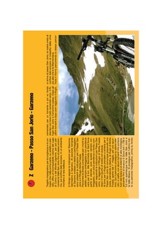 ZGarzeno-PassoSanJorio-Garzeno
Tragittoimpegnativoperlalunghezzaelosvi-
luppochenellaprimaparte,suasfaltoester-
rato,offreun’incomparabilevisionedelLago
diComoedelMonteLegnone,perpoiper-
correrelaValleSanJorioﬁnoalpassoomoni-
mo,sulconﬁneitalo-svizzero,inunambiente
montanodirarabellezza.
ADongoseguireleindicazioniperStazzona,
GermasinoeGarzeno.Alsecondotornante
diGarzenosvoltareadestraeparcheggiare:
sonopresentileindicazioniperilPassoSan
JorioeilRifugioMottaFoiada.
Percorrerelastradaconsorzialeperimontisu
asfalto,sempreombreggiataeconpendenza
variaper8km.AllaBocchettadiSant’Anna
partelosterrato,purequestosempreom-
breggiato,conpocapendenzaefondocom-
patto;seguendoleindicazioniperPassoSan
Jorio,siraggiungeilRifugiodiMottaFoiada
dopo4km(puntodisostaconacqua).
Albivioperilrifugioprendereasinistraperil
PassoSanJorio(ècomunquepiacevoleuna
sosta,prendendoadestra,alrifugiodiMotta
Foiada,apertodal1°maggio,perunospun-
tino).Quiilpercorsoproseguesuottimoster-
rato,insalita,conalcunitornanticheportano
fuoridalboscoeaipascolidialtamontagna,
arrivandoﬁnoalbivaccoIlGiovo(mt1.706e
5,6km)spartiacquetralaValleSanJorioe
laValleAlbano.Siprosegueperl’ultimotrat-
tosupercorsoimpegnativo,primasufondo
cementatoperuntornanteepoisufondo
sterratoconbrevitratticementativersoilRi-
fugioSanJorioel’omonimopasso.Dopogli
ultimitornantiedopoaverraggiuntoilrifugio,
siarrivaalpassoSanJorio,lanostrametaal
conﬁneitalo-svizzeroalcospettodellacima
piùaltacheèlaMarmontana.
Iniziailritornopercorrendolostessopercor-
 
