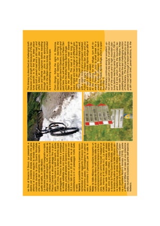 Thisitineraryisdescribedaschallengingboth
becauseofitslengthandbecauseofthefea-
turesspeciﬁctoitsﬁrstleg.Ittakesplace
alongbothapavedroadandadirtroad,and
offersbikersanunsurpassedviewofLake
ComoandMonteLegnonebeforetravelling
throughValleSanJoriototheeponymous
passontheItalian-Swissborder,surrounded
byabreathtakingmountainlandscape.
FromDongo,followthesignstoStazzona,
GermasinoandGarzeno.Onreachingthe
secondhairpinbendinGarzeno,turnrightand
parkhere.YouwillseethesignstoPassoSan
JorioandtheMottaFoiadaAlpinerefuge.
Takethepavedconsortiumroadtowards
themountains.Thisroadis8kmlong,al-
waysshadyandhasarangeofdifferentgra-
dients.ThedirtroadbeginsatBocchettadi
Sant’Anna.Thispathisalwaysshadyaswell,
withaslightinclineandacompactroadbed.
FollowthesignstoPassoSanJorioandyou
willreachMottaFoiadaAlpinerefugeafter4
km(restareawithwater).
Atthecrossingfortherefuge,turnleftto-
wardsPassoSanJorio(asmallbreakfora
snackisalwayspleasant.Turnrighttoreach
theMottaFoiadaAlpinerefuge,whichisopen
fromMay1).
Theitinerarycontinuesalonganexcellent,up-
hilldirtroadwithafewbends.Itwillleadyou
outofthewoodsandtohighmountainpas-
turesbeforereachingcampIlGiovo(1,706m
and5.6km)whichmarkstheboundarybe-
tweenValleSanJorioandValleAlbano.Keep
pedallingandtakethelastchallengingsection
oftheitinerary.Theﬁrstpartwilltakeyouona
pavedroadandthroughahairpinbendbefore
adirtroadwithbrief,pavedsections,tothe
soﬁnoalbivaccoIlGiovo;quipassandoa
destraperevidentestradasterratachegira
attornoalbivaccoseguirelastradamilitare
costruitadurantelaprimaGuerraMondiale
chescendedalversanteoppostorispettoa
quellodisalita,invalleAlbano.
Ladiscesapresentatrattiimpegnativieripidi,
alternatiatrattidivertenti,tuttisustradaex
militare,superandol’AlpeBrentoel’abitatodi
PiazzaCavadaealcunialpeggiﬁnoagiun-
gere,dopotortuosieripiditornanti,aquota
1.000mcirca,dovelosterratodiventaquasi
pianeggiante.Finiscelasterrataeprosegue
lastradaasfaltatacheconbreveecontinua
discesa,portaall’abitatodiGarzenoeacon-
cludereilpercorsoalpuntodipartenzacon
32,5kmfattidicui20disalita,madigran
soddisfazioneeinunpaesaggiomoltobello
evario.
Varianti:èpossibileridurreilpercorsoaccon-
tentandosidiaverraggiuntoilbivaccoGiovo
all’omonimopasso.Sconsigliamodipercor-
rerealcontrarioilpercorso,perlavalleAl-
bano.
Note:laValleAlbanohasemprericopertoun
ruolodinotevolerilievonell’ambitodelleviedi
comunicazionetrailterritoriolarianoelaSviz-
zera.Sembracheiprimitracciatirisalganoai
Celti,intornoalVIsecoloA.C..Lastoriapiù
recentevedel’utilizzodellastradaalpasso
SanJorioperscopimilitari,ametàdell’800
edurantelaPrimaGuerraMondiale,quando
lastradachesalivaversolaValleAlbanoven-
netrasformatainstradamilitareecompresa
nelleoperedifortiﬁcazionedellalineaCador-
naeFrontieraNord–VArmata(1916),poste
adifesadiMilano,nelcasodiunaviolazione
dellaneutralitàsvizzeradapartedell’esercito
tedesco.
 