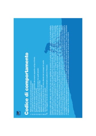 Codicedicomportamento
1)Rallentaedaisemprelaprecedenzaaipedoni
2)Usacautelaedavvisaprimadisorpassare
3)Lavelocitàdeveesseresemprerapportataallepropriecapacitàealtipodifondo.
4)Restasempresusentiericonsentiti
5)Nonspaventareglianimalisiaquellidomesticichequelliselvatici
6)Rispettalanaturariportandoacasaituoiriﬁuti
7)Rispettaleproprietàpubblicheeprivate
8)Adeguailtipodipercorsoalclimaealmenoallenatodeicompagnidiuscita
9)Usasemprecasco,occhialieguanti
10)Nonviaggiaremaidasoloecomunicasempreaqualcunol’itinerario
Esistonoinoltredelleregolenonscrittemachevannorispettatesiaquandoèun’uscitadigrupposiaquandoèun’uscitasolitaria.
Questeregolesonounaconsuetudineperibikerpiùespertimasonosconosciutealle“matricole”.Chipercorreindiscesaunsentiero
devedarelaprecedenzaachiunqueprovengainsensoopposto,siaessounescursionistaounaltrobiker.Ilbikerchedevesorpas-
saredeveavvisarecoluicheloprecedeconun“attentoasinistra”o“adestra”asecondadeicasiedesseresicurocheilmessaggio
siastatosentito;unavoltaeffettuatalamanovraringraziareperilvialibera.Seduranteunagitasiincontraqualcunofermocondei
problemiècorrettezzachiederesehabisognodiaiuto.Seduranteunadiscesaounasalitaviaccorgetechestasopraggiungendoun
bikerpiùvelocedivoifatelopassaresenzamettereluievoistessiinsituazionipericolose.Mentresieffettuanopercorsinonconosciuti
tuttiicomponentidelgruppodevonorimanerealmassimoadunadistanzavisiva,questoevitachequalcunosiperdaechesidebba-
noimpiegaretempoefaticaperritrovarsi.Icomponentidelgruppopiùvelociognitantodevonoaspettareanchel’ultimoritardatarioe
nonripartireimmediatamenteappenaarrivaalpuntod’incontro:attendereinvecealmenoqualchemomento.Cosamoltoimportante
èviaggiareperﬁlaindianadurantelapercorrenzadistradeasfaltateaperteallacircolazionedeiveicoliperevitareincidenti.
 