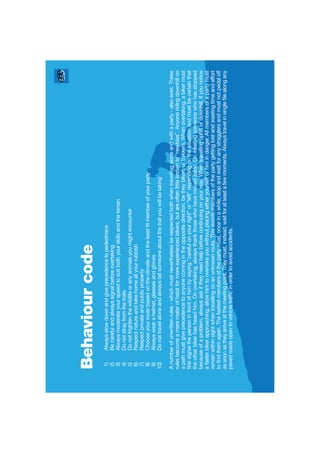 Behaviourcode
1)Alwaysslowdownandgiveprecedencetopedestrians
2)Becarefulandalwayssignalbeforeovertaking
3)Alwaysmoderateyourspeedtosuitbothyourskillsandtheterrain
4)Donotstrayfromthetrails
5)Donotfrightenthewildlifeoranyanimalsyoumightencounter
6)Respectnatureandtakehomeallyourrubbish
7)Respectprivateandpublicproperty
8)Chooseyourroutebasedontheclimateandtheleastﬁtmemberofyourparty
9)Alwayswearahelmet,glassesandgloves
10)Donottravelaloneandalwaystellsomeoneaboutthetrailyouwillbetaking
Anumberofunwrittenrules-whichmustneverthelessberespectedbothwhentravellingaloneandwithaparty-alsoexist.These
rulesbecomeamerematerofhabitformoreexperiencedbikers,butareoftenlittleknownto“newbies”.Anyoneridingdownhillon
apathmustgiveprecedencetoanyonecomingintheoppositedirection,betheybikersortrekkers.Whenovertaking,abikermust
ﬁrstsignalthepersoninfrontofhimbysaying“carefulonyourright”or“left”dependingonthesituationandmustbecertainthat
theotherbikerhasheardhim.Onovertaking,alwaysthankthosewhohavemovedaside.Onmeetingsomeonewhohasstopped
becauseofaproblem,alwaysaskiftheyneedhelpbeforecontinuingonyourway.Whentravellinguphillordownhill,ifyounotice
afasterbikerapproaching,allowhimtoovertakeyouwithoutplacingeitheryourselforhimindanger.Allmembersofapartymust
remainwithinsightwhentravellingonanunknownroute.Thisavoidsmembersofthepartygettinglostandwastingtimeandeffort
toﬁndthemagain.Thefastestmembersofthepartymust,onceinawhile,stopandwaitforanystragglersandmustnotpedaloff
assoonastheyarriveatthemeetingpoint.Theymust,instead,waitforatleastafewmoments.Alwaystravelinsingleﬁlealongany
pavedroadsopentovehicletrafﬁcinordertoavoidaccidents.
 
