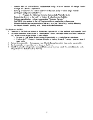 10
· Connect with the International Center Diane Conroy-LaCivata for tours for foreign visitors
through the US State Department
· Develop presentation for seniors facilities in the area, many of whom might want to
participate and promote the Byway
o Program for Historical Societies Schenectady/Waterford, etc.
· Promote the Byway to the Loft’s of Cohoes & other housing facilities
· Get our materials into various communities “Welcome Package”
· Get MTSB information in the I-87 Southbound rest area in Queensbury area
· Promote building an southbound rest/text area between Queensbury and the Thruway
· Investigate LookTV possibly with Colonie Video Project above
New Initiatives for 2016
6 Connect with the historical societies in Schenectady – present the MTSBC and look at locations for kiosks
6 Develop schedules for presentations to various groups – senior centers (Manands, Halfmoon, Watervliet,
etc.), School systems, Home schools, Private schools
o Develop an “ask” (what do we want participants to do, as a result of our presentations)
o Explore the NYS Achieves about participation in Student Research Program – monetary award
opportunity
6 Gather the communities - Host regional event (like the Byway Summit) to focus on the opportunities
6 Develop calendar of events that can be linked on the Byway
6 Identify location for interpretative kiosk and Schenectady historical society for content (location on the
bike path around the Schenectady Harbor)
 