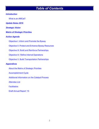 2
Table of Contents
Introduction
What is an AMCat?
Update Notes 2016
Strategic Vision
Matrix of Strategic Priorities
Action Agenda
Objective I: Inform and Promote the Byway
Objective II: Protect and Enhance Byway Resources
Objective III: Build and Reinforce Partnerships
Objective IV: Refine Internal Operations
Objective V: Build Transportation Partnerships
Appendices
About the Matrix of Strategic Priorities
Accomplishment Cycle
Additional Information on the Catalyst Process
Attendee List
Facilitators
Draft Annual Report ‘15
 