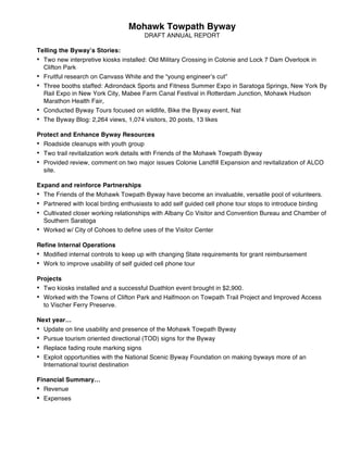Mohawk Towpath Byway
DRAFT ANNUAL REPORT
Telling the Byway’s Stories:
• Two new interpretive kiosks installed: Old Military Crossing in Colonie and Lock 7 Dam Overlook in
Clifton Park
• Fruitful research on Canvass White and the “young engineer’s cut”
• Three booths staffed: Adirondack Sports and Fitness Summer Expo in Saratoga Springs, New York By
Rail Expo in New York City, Mabee Farm Canal Festival in Rotterdam Junction, Mohawk Hudson
Marathon Health Fair,
• Conducted Byway Tours focused on wildlife, Bike the Byway event, Nat
• The Byway Blog: 2,264 views, 1,074 visitors, 20 posts, 13 likes
Protect and Enhance Byway Resources
• Roadside cleanups with youth group
• Two trail revitalization work details with Friends of the Mohawk Towpath Byway
• Provided review, comment on two major issues Colonie Landfill Expansion and revitalization of ALCO
site.
Expand and reinforce Partnerships
• The Friends of the Mohawk Towpath Byway have become an invaluable, versatile pool of volunteers.
• Partnered with local birding enthusiasts to add self guided cell phone tour stops to introduce birding
• Cultivated closer working relationships with Albany Co Visitor and Convention Bureau and Chamber of
Southern Saratoga
• Worked w/ City of Cohoes to define uses of the Visitor Center
Refine Internal Operations
• Modified internal controls to keep up with changing State requirements for grant reimbursement
• Work to improve usability of self guided cell phone tour
Projects
• Two kiosks installed and a successful Duathlon event brought in $2,900.
• Worked with the Towns of Clifton Park and Halfmoon on Towpath Trail Project and Improved Access
to Vischer Ferry Preserve.
Next year…
• Update on line usability and presence of the Mohawk Towpath Byway
• Pursue tourism oriented directional (TOD) signs for the Byway
• Replace fading route marking signs
• Exploit opportunities with the National Scenic Byway Foundation on making byways more of an
International tourist destination
Financial Summary…
• Revenue
• Expenses
 