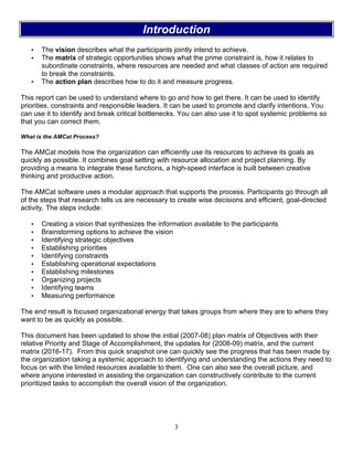 3
Introduction
• The vision describes what the participants jointly intend to achieve.
• The matrix of strategic opportunities shows what the prime constraint is, how it relates to
subordinate constraints, where resources are needed and what classes of action are required
to break the constraints.
• The action plan describes how to do it and measure progress.
This report can be used to understand where to go and how to get there. It can be used to identify
priorities, constraints and responsible leaders. It can be used to promote and clarify intentions. You
can use it to identify and break critical bottlenecks. You can also use it to spot systemic problems so
that you can correct them.
What is the AMCat Process?
The AMCat models how the organization can efficiently use its resources to achieve its goals as
quickly as possible. It combines goal setting with resource allocation and project planning. By
providing a means to integrate these functions, a high-speed interface is built between creative
thinking and productive action.
The AMCat software uses a modular approach that supports the process. Participants go through all
of the steps that research tells us are necessary to create wise decisions and efficient, goal-directed
activity. The steps include:
• Creating a vision that synthesizes the information available to the participants
• Brainstorming options to achieve the vision
• Identifying strategic objectives
• Establishing priorities
• Identifying constraints
• Establishing operational expectations
• Establishing milestones
• Organizing projects
• Identifying teams
• Measuring performance
The end result is focused organizational energy that takes groups from where they are to where they
want to be as quickly as possible.
This document has been updated to show the initial (2007-08) plan matrix of Objectives with their
relative Priority and Stage of Accomplishment, the updates for (2008-09) matrix, and the current
matrix (2016-17). From this quick snapshot one can quickly see the progress that has been made by
the organization taking a systemic approach to identifying and understanding the actions they need to
focus on with the limited resources available to them. One can also see the overall picture, and
where anyone interested in assisting the organization can constructively contribute to the current
prioritized tasks to accomplish the overall vision of the organization.
 