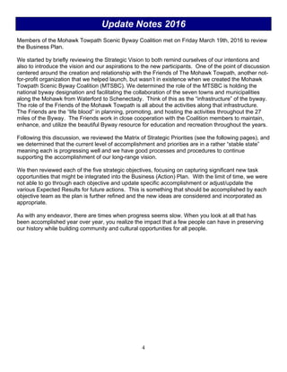 4
Update Notes 2016
Members of the Mohawk Towpath Scenic Byway Coalition met on Friday March 19th, 2016 to review
the Business Plan.
We started by briefly reviewing the Strategic Vision to both remind ourselves of our intentions and
also to introduce the vision and our aspirations to the new participants. One of the point of discussion
centered around the creation and relationship with the Friends of The Mohawk Towpath, another not-
for-profit organization that we helped launch, but wasn’t in existence when we created the Mohawk
Towpath Scenic Byway Coalition (MTSBC). We determined the role of the MTSBC is holding the
national byway designation and facilitating the collaboration of the seven towns and municipalities
along the Mohawk from Waterford to Schenectady. Think of this as the “infrastructure” of the byway.
The role of the Friends of the Mohawk Towpath is all about the activities along that infrastructure.
The Friends are the “life blood” in planning, promoting, and hosting the activities throughout the 27
miles of the Byway. The Friends work in close cooperation with the Coalition members to maintain,
enhance, and utilize the beautiful Byway resource for education and recreation throughout the years.
Following this discussion, we reviewed the Matrix of Strategic Priorities (see the following pages), and
we determined that the current level of accomplishment and priorities are in a rather “stable state”
meaning each is progressing well and we have good processes and procedures to continue
supporting the accomplishment of our long-range vision.
We then reviewed each of the five strategic objectives, focusing on capturing significant new task
opportunities that might be integrated into the Business (Action) Plan. With the limit of time, we were
not able to go through each objective and update specific accomplishment or adjust/update the
various Expected Results for future actions. This is something that should be accomplished by each
objective team as the plan is further refined and the new ideas are considered and incorporated as
appropriate.
As with any endeavor, there are times when progress seems slow. When you look at all that has
been accomplished year over year, you realize the impact that a few people can have in preserving
our history while building community and cultural opportunities for all people.
 