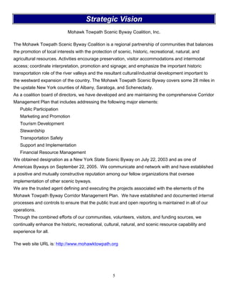 5
Strategic Vision
Mohawk Towpath Scenic Byway Coalition, Inc.
The Mohawk Towpath Scenic Byway Coalition is a regional partnership of communities that balances
the promotion of local interests with the protection of scenic, historic, recreational, natural, and
agricultural resources. Activities encourage preservation, visitor accommodations and intermodal
access; coordinate interpretation, promotion and signage; and emphasize the important historic
transportation role of the river valleys and the resultant cultural/industrial development important to
the westward expansion of the country. The Mohawk Towpath Scenic Byway covers some 28 miles in
the upstate New York counties of Albany, Saratoga, and Schenectady.
As a coalition board of directors, we have developed and are maintaining the comprehensive Corridor
Management Plan that includes addressing the following major elements:
Public Participation
Marketing and Promotion
Tourism Development
Stewardship
Transportation Safety
Support and Implementation
Financial Resource Management
We obtained designation as a New York State Scenic Byway on July 22, 2003 and as one of
Americas Byways on September 22, 2005. We communicate and network with and have established
a positive and mutually constructive reputation among our fellow organizations that oversee
implementation of other scenic byways.
We are the trusted agent defining and executing the projects associated with the elements of the
Mohawk Towpath Byway Corridor Management Plan. We have established and documented internal
processes and controls to ensure that the public trust and open reporting is maintained in all of our
operations.
Through the combined efforts of our communities, volunteers, visitors, and funding sources, we
continually enhance the historic, recreational, cultural, natural, and scenic resource capability and
experience for all.
The web site URL is: http://www.mohawktowpath.org
 