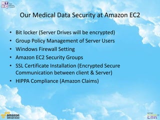 Our Medical Data Security at Amazon EC2
• Bit locker (Server Drives will be encrypted)
• Group Policy Management of Server Users
• Windows Firewall Setting
• Amazon EC2 Security Groups
• SSL Certificate Installation (Encrypted Secure
Communication between client & Server)
• HIPPA Compliance (Amazon Claims)
 