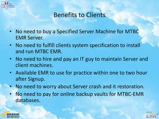 Benefits to Clients
• No need to buy a Specified Server Machine for MTBC
EMR Server.
• No need to fulfill clients system specification to install
and run MTBC EMR.
• No need to hire and pay an IT guy to maintain Server and
client machines.
• Available EMR to use for practice within one to two hour
after Signup.
• No need to worry about Server crash and it restoration.
• No need to pay for online backup vaults for MTBC-EMR
databases.
 