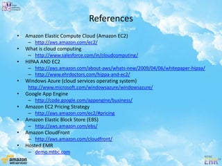 References
• Amazon Elastic Compute Cloud (Amazon EC2)
– http://aws.amazon.com/ec2/
• What is cloud computing
– http://www.salesforce.com/in/cloudcomputing/
• HIPAA AND EC2
– http://aws.amazon.com/about-aws/whats-new/2009/04/06/whitepaper-hipaa/
– http://www.ehrdoctors.com/hippa-and-ec2/
• Windows Azure (cloud services operating system)
http://www.microsoft.com/windowsazure/windowsazure/
• Google App Engine
– http://code.google.com/appengine/business/
• Amazon EC2 Pricing Strategy
– http://aws.amazon.com/ec2/#pricing
• Amazon Elastic Block Store (EBS)
– http://aws.amazon.com/ebs/
• Amazon CloudFront
– http://aws.amazon.com/cloudfront/
• Hosted EMR
– demo.mtbc.com
 