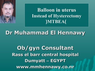 Dr Muhammad El HennawyDr Muhammad El Hennawy
Ob/gyn ConsultantOb/gyn Consultant
Rass el barr central hospitalRass el barr central hospital
DumyattDumyatt –– EGYPTEGYPT
www.mmhennawy.co.nrwww.mmhennawy.co.nr
Balloon in uterus
Instead of Hysterectomy
)MTBEA(
 