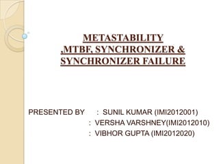 METASTABILITY
,MTBF, SYNCHRONIZER &
SYNCHRONIZER FAILURE
PRESENTED BY : SUNIL KUMAR (IMI2012001)
: VERSHA VARSHNEY(IMI2012010)
: VIBHOR GUPTA (IMI2012020)
 