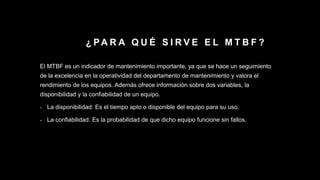 ¿ PA R A Q U É S I R V E E L M T B F ?
El MTBF es un indicador de mantenimiento importante, ya que se hace un seguimiento
de la excelencia en la operatividad del departamento de mantenimiento y valora el
rendimiento de los equipos. Además ofrece información sobre dos variables, la
disponibilidad y la confiabilidad de un equipo.
- La disponibilidad: Es el tiempo apto o disponible del equipo para su uso.
- La confiabilidad: Es la probabilidad de que dicho equipo funcione sin fallos.
 