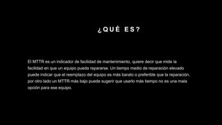¿ Q U É E S ?
El MTTR es un indicador de facilidad de mantenimiento, quiere decir que mide la
facilidad en que un equipo pueda repararse. Un tiempo medio de reparación elevado
puede indicar que el reemplazo del equipo es más barato o preferible que la reparación,
por otro lado un MTTR más bajo puede sugerir que usarlo más tiempo no es una mala
opción para ese equipo.
 