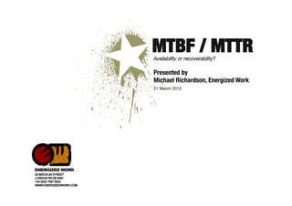 MTBF / MTTR
                        Availability or recoverability?

                        Presented by 
                        Michael Richardson, Energized Work
                        21 March 2012




ENERGIZED WORK
25 MACKLIN STREET
LONDON WC2B 5NN
+44 (0)20 7691 8933
WWW.ENERGIZEDWORK.COM
 
