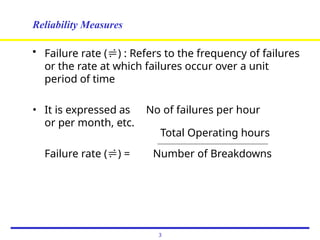Reliability Measures
• Failure rate () : Refers to the frequency of failures
or the rate at which failures occur over a unit
period of time
• It is expressed as No of failures per hour
or per month, etc.
Total Operating hours
Failure rate () = Number of Breakdowns
3
 